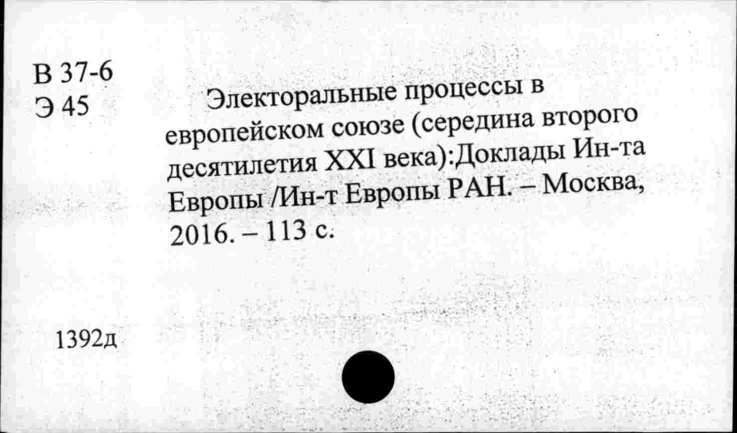 ﻿В 37-6
Э 45	Электоральные процессы в
европейском союзе (середина второго десятилетия XXI века):Доклады Ин-та Европы /Ин-т Европы РАН. - Москва, 2016.-ИЗ с.
1392д